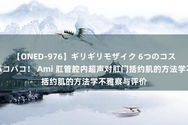 【ONED-976】ギリギリモザイク 6つのコスチュームでパコパコ！ Ami 肛管腔内超声对肛门括约肌的方法学不雅察与评价