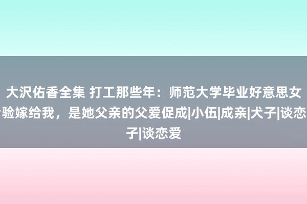 大沢佑香全集 打工那些年：师范大学毕业好意思女考验嫁给我，是她父亲的父爱促成|小伍|成亲|犬子|谈恋爱