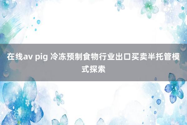 在线av pig 冷冻预制食物行业出口买卖半托管模式探索