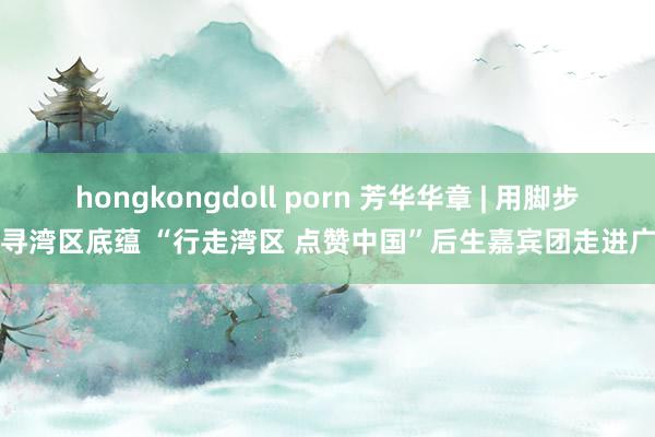 hongkongdoll porn 芳华华章 | 用脚步探寻湾区底蕴 “行走湾区 点赞中国”后生嘉宾团走进广州