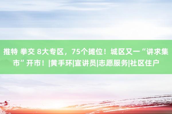 推特 拳交 8大专区，75个摊位！城区又一“讲求集市”开市！|黄手环|宣讲员|志愿服务|社区住户