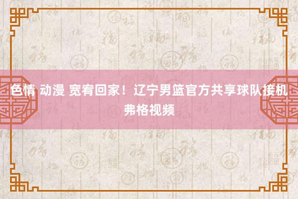 色情 动漫 宽宥回家！辽宁男篮官方共享球队接机弗格视频