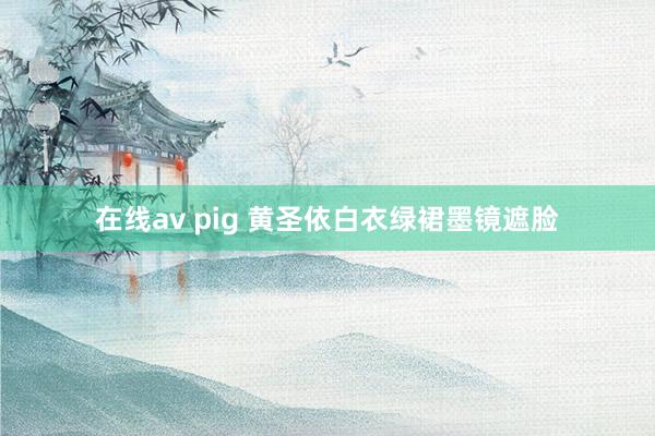 在线av pig 黄圣依白衣绿裙墨镜遮脸