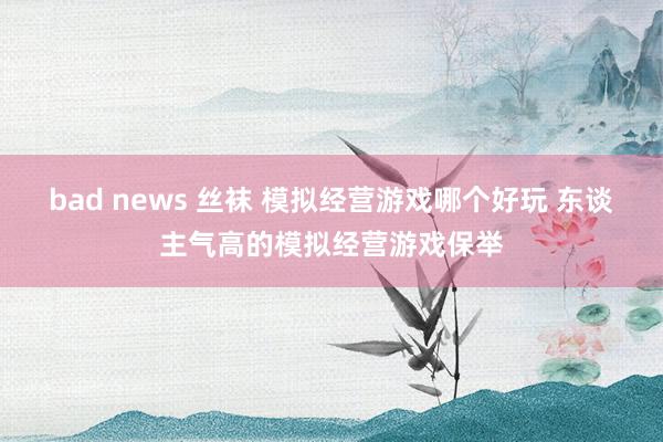 bad news 丝袜 模拟经营游戏哪个好玩 东谈主气高的模拟经营游戏保举